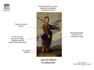 Claseshistoria Historia del Arte © 2006 Guillermo Méndez Zapata José de Ribera El patizambo Personaje deforme y pobre tratado con amabilidad (simpatía del rostro) No oculta lo deforme Abundante paisaje Cielo azul con numerosas nubes Figura de tamaño natural  Punto de vista Bajo que lo realza resaltado sobre el cielo del segundo término 