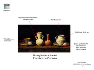 Claseshistoria Historia del Arte © 2006 Guillermo Méndez Zapata Bodegón de cacharros Francisco de Zurbarán Sobre eje horizontal se desarrollan ejes verticales de los objetos Fondo oscuro Incidencia de la luz Calidades matéricas Importancia individualizada de cada objeto 