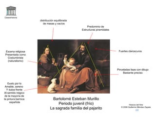 Claseshistoria Historia del Arte © 2006 Guillermo Méndez Zapata Bartolomé Esteban Murillo Periodo juvenil (frío) La sagrada familia del pajarito Fuertes claroscuros Pinceladas lisas con dibujo Bastante preciso Escena religiosa Presentada como Costumbrista (naturalismo) Gusto por lo Amable, sereno  Y dulce frente Al sentido trágico de la mayoría de la pintura barroca española distribución equilibrada de masas y vacíos Predominio de Estructuras piramidales 