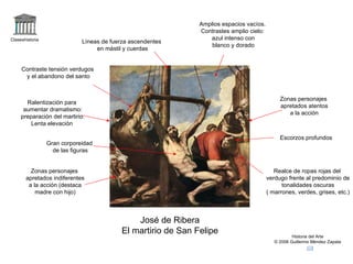 Claseshistoria Historia del Arte © 2006 Guillermo Méndez Zapata José de Ribera El martirio de San Felipe Ralentización para aumentar dramatismo: preparación del martirio. Lenta elevación Amplios espacios vacíos. Contrastes amplio cielo: azul intenso con blanco y dorado Zonas personajes apretados atentos a la acción Gran corporeidad de las figuras Escorzos profundos Realce de ropas rojas del verdugo frente al predominio de tonalidades oscuras ( marrones, verdes, grises, etc.) Zonas personajes apretados indiferentes a la acción (destaca madre con hijo) Líneas de fuerza ascendentes en mástil y cuerdas Contraste tensión verdugos y el abandono del santo 