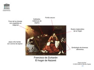 Claseshistoria Historia del Arte © 2006 Guillermo Méndez Zapata Francisco de Zurbarán El hogar de Nazaret Jesús niño herido con corona de espina Foco de luz dorada con angelotes en diagonal Rostro melancólico de la Virgen Fondo oscuro Calidades mátericas de objetos Simbología de diversos elementos 