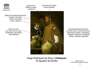 Claseshistoria Historia del Arte © 2006 Guillermo Méndez Zapata Diego Rodríguez da Silva y  Velázquez El aguador de Sevilla Composición basada en las verticales Reflejo tres edades del hombre: Anciano ( de perfil)  Adulto ( de frente) Joven ( oblicuo) Nexo de unión: Las manos con la copa. Simbología: transmisión de la sabiduría Características generales de primeras obras: contornos precios, tenebrismo acusado, naturalismo, calidades matéricas, tonalidades cálidas, actitudes reposadas Gusto por el Detalle: arrugas y pliegues 