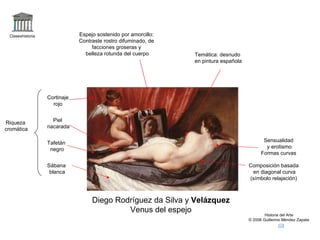 Claseshistoria Historia del Arte © 2006 Guillermo Méndez Zapata Diego Rodríguez da Silva y  Velázquez Venus del espejo Composición basada en diagonal curva (símbolo relajación) Temática: desnudo en pintura española Sensualidad y erotismo Formas curvas Riqueza cromática Cortinaje rojo Piel  nacarada Tafetán negro Sábana blanca Espejo sostenido por amorcillo: Contraste rostro difuminado, de facciones groseras y belleza rotunda del cuerpo 