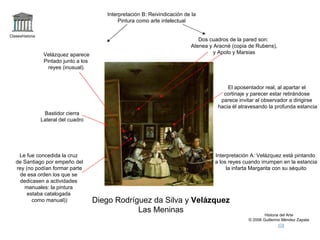 Claseshistoria Historia del Arte © 2006 Guillermo Méndez Zapata Diego Rodríguez da Silva y  Velázquez Las Meninas Interpretación A: Velázquez está pintando a los reyes cuando irrumpen en la estancia la infarta Margarita con su séquito Interpretación B: Reivindicación de la Pintura como arte intelectual Velázquez aparece Pintado junto a los reyes (inusual). Dos cuadros de la pared son: Atenea y Aracné (copia de Rubens), y Apolo y Marsias El aposentador real, al apartar el cortinaje y parecer estar retirándose parece invitar al observador a dirigirse hacia él atravesando la profunda estancia Le fue concedida la cruz de Santiago por empeño del rey (no podían formar parte de esa orden los que se dedicasen a actividades manuales: la pintura  estaba catalogada como manual)) Bastidor cierra Lateral del cuadro 