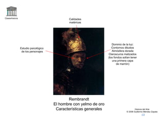 Claseshistoria Historia del Arte © 2006 Guillermo Méndez Zapata Rembrandt El hombre con yelmo de oro Características generales Calidades matéricas Dominio de la luz: Contornos diluidos Atmósfera dorada Claroscuros matizados (los fondos solían tener una primera capa de marrón) Estudio psicológico de los personajes 