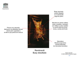 Claseshistoria Historia del Arte © 2006 Guillermo Méndez Zapata Rembrandt Buey desollado Naturaleza Muerta ocupa tema central dotándola de intensidad dramática Pintura muy saturada. Aplicación de paletadas densas dando gran rugosidad a la tela lo que potencia la textura Mezclas de colores cálidos (rojos, amarillos, naranjas) con reflejos azules resaltan La carne sobre los tonos ocres y verdes del fondo Mujer asomada queda relegada a un semioculto segundo plano 