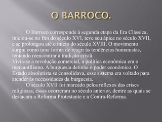 O Barroco corresponde à segunda etapa da Era Clássica,
iniciou-se no fim do século XVI, teve seu ápice no século XVII,
e se prolongou até o início do século XVIII. O movimento
surgiu como uma forma de reagir às tendências humanistas,
tentando reencontrar a tradição cristã.
Vivia-se a revolução comercial, a política econômica era o
mercantilismo. A burguesia detinha o poder econômico. O
Estado absolutista se consolidava, esse sistema era voltado para
atender às necessidades da burguesia.
O século XVII foi marcado pelos reflexos das crises
religiosas, essas ocorreram no século anterior, dentre as quais se
destacam a Reforma Protestante e a Contra-Reforma.
 