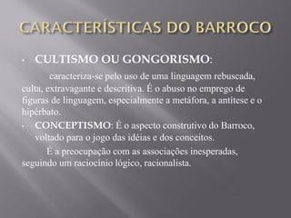 • CULTISMO OU GONGORISMO:
caracteriza-se pelo uso de uma linguagem rebuscada,
culta, extravagante e descritiva. É o abuso no emprego de
figuras de linguagem, especialmente a metáfora, a antítese e o
hipérbato.
• CONCEPTISMO: É o aspecto construtivo do Barroco,
voltado para o jogo das idéias e dos conceitos.
É a preocupação com as associações inesperadas,
seguindo um raciocínio lógico, racionalista.
 