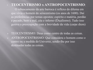• TEOCENTRISMO x ANTROPOCENTRISMO:
O rebuscamento da arte barroca é reflexo do dilema em
que vivia o homem do seiscentismo (os anos de 1600). Daí
as preferências por temas opostos: espírito e matéria, perdão
e pecado, bem e mal, céu e inferno (Dualismo). Tudo isso
gerava a preocupação com a brevidade da vida (carpe diem)
 TEOCENTRISMO: Deus como centro de todas as coisas.
 ANTROPOCENTRISMO: Que considera o homem como o
centro ou a medida do Universo, sendo-lhe por isso
destinadas todas as coisas.
 