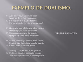01 Anjo no nome, Angélica na cara!
Isso é ser flor, e Anjo juntamente:
03 Ser angélica flor, e Anjo florente,
Em quem, senão em vós, se uniformara?
05 Quem vira uma tal flor, que não a cortara,
De verde pé, da rama florescente:
07 E quem um Anjo vira tão luzente, (GREGÓRIO DE MATOS)
Que por seu Deus o não idolatrara?
09 Se pois como Anjo sois dos meus altares,
Foreis o meu Custódio, e a minha guarda,
11 Livrara eu de diabólicos azares.
Mas vejo, que por bela, e por galharda,
13 Posto que os Anjos nunca dão pesares,
Sois Anjo, que me tenta, e não me guarda.
 