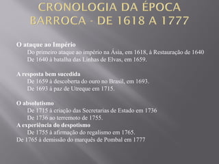 O ataque ao Império
Do primeiro ataque ao império na Ásia, em 1618, à Restauração de 1640
De 1640 à batalha das Linhas de Elvas, em 1659.
A resposta bem sucedida
De 1659 à descoberta do ouro no Brasil, em 1693.
De 1693 à paz de Utreque em 1715.
O absolutismo
De 1715 à criação das Secretarias de Estado em 1736
De 1736 ao terremoto de 1755.
A experiência do despotismo
De 1755 à afirmação do regalismo em 1765.
De 1765 à demissão do marquês de Pombal em 1777
 