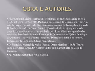 • Padre Antônio Vieira:-Sermões (15 volumes, 13 publicados entre 1679 e
1690, e 2 entre 1710 e 1718).Destacam-se: Sermão da Sexagésima – sobre a
arte de pregar; Sermão pelo Bom-sucessodas Armas de Portugal contra as de
Holanda, e Sermão de Santo Antônio (Sermão dosPeixes) – que trata da
questão da reação contra o invasor holandês; Rosa Mística – aquestão dos
escravos; Sermão da Primeira Dominga da Quaresma e da Quinta Dominga
daQuaresma – sobre a questão indígena.- Profecias: História do Futuro,
Esperanças de Portugal e Clavis Prophetarum.
• D. Francisco Manuel de Melo:- Poesia: Obras Métricas (1665)- Teatro:
Auto do Fidalgo Aprendiz- Cartas: Cartas Familiares; Carta de Guia de
Casados.
• Pe. Manuel Bernardes: Nova Floresta
 