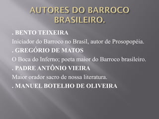 . BENTO TEIXEIRA
Iniciador do Barroco no Brasil, autor de Prosopopéia.
. GREGÓRIO DE MATOS
O Boca do Inferno; poeta maior do Barroco brasileiro.
. PADRE ANTÔNIO VIEIRA
Maior orador sacro de nossa literatura.
. MANUEL BOTELHO DE OLIVEIRA
 