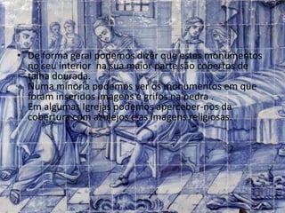 • De forma geral podemos dizer que estes monumentos
no seu interior na sua maior parte são cobertos de
talha dourada.
Numa minoria podemos ver os monumentos em que
foram inseridos imagens e grifos na pedra .
Em algumas Igrejas podemos aperceber-nos da
cobertura com azulejos e as imagens religiosas.
 