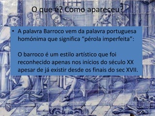 O que é? Como apareceu?
• A palavra Barroco vem da palavra portuguesa
homónima que significa “pérola imperfeita”:
O barroco é um estilo artístico que foi
reconhecido apenas nos inícios do século XX
apesar de já existir desde os finais do sec XVII.
 