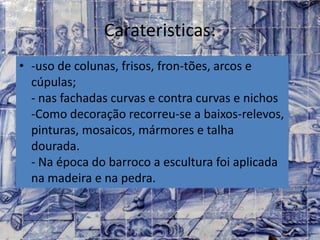 Carateristicas:
• -uso de colunas, frisos, fron-tões, arcos e
cúpulas;
- nas fachadas curvas e contra curvas e nichos
-Como decoração recorreu-se a baixos-relevos,
pinturas, mosaicos, mármores e talha
dourada.
- Na época do barroco a escultura foi aplicada
na madeira e na pedra.
 