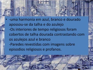 • -uma harmonia em azul, branco e dourado
apossou-se da talha e do azulejo
-Os interiores de tempo religiosos foram
cobertos de talha dourada contrastando com
os azulejos azul e branco
-Paredes revestidas com imagens sobre
episodios religiosos e profanos.
 