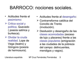 Literatura española Mª Cruz Fernández Fernández 5
BARROCO: nociones sociales.
• Actitudes frente el
pesimismo:
 Critica social y
política. Quevedo
( poesía satírica y
burlesca).
 Olvidar la cruda
realidad. Lope de
Vega (teatro) y
Góngora (poesía
de hermosura).
• Actitudes frente al desengaño:
 Contrarreforma católica del
Concilio de Trento
(involución).
 Desilusión y desengaño de las
clases acomodadas (exceso
de lujo y placeres) frente a las
clases populares (emigración
a las ciudades de la pobreza
del campo: delincuentes,
mendigos y vagos).
 