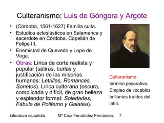 Literatura española Mª Cruz Fernández Fernández 7
Culteranismo: Luis de Góngora y Argote
• (Córdoba, 1561-1627) Familia culta.
• Estudios eclesiásticos en Salamanca y
sacerdote en Córdoba. Capellán de
Felipe III.
• Enemistad de Quevedo y Lope de
Vega.
• Obras: Lírica de corte realista y
popular (sátiras, burlas y
justificación de las miserias
humanas: Letrillas, Romances,
Sonetos). Lírica culterana (oscura,
complicada y difícil, de gran belleza
y esplendor formal: Soledades,
Fábula de Polifemo y Galatea).
Culteranismo:
término peyorativo.
Empleo de vocablos
brillantes traídos del
latín.
 