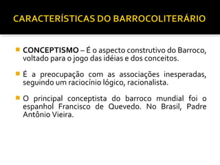  CONCEPTISMO – É o aspecto construtivo do Barroco,
voltado para o jogo das idéias e dos conceitos.
 É a preocupação com as associações inesperadas,
seguindo um raciocínio lógico, racionalista.
 O principal conceptista do barroco mundial foi o
espanhol Francisco de Quevedo. No Brasil, Padre
Antônio Vieira.
 