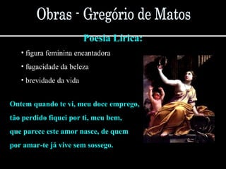 Poesia Lírica:
• figura feminina encantadora
• fugacidade da beleza
• brevidade da vida
Ontem quando te vi, meu doce emprego,
tão perdido fiquei por ti, meu bem,
que parece este amor nasce, de quem
por amar-te já vive sem sossego.
 