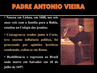 • Nasceu em Lisboa, em 1608, aos seis
anos veio com a família para a Bahia,
estudou no Colégio dos jesuítas.
• Consagrou-se orador junto à Corte,
teve enorme influência política, foi
processado por opiniões heréticas
condenado, exilou-se em Roma.
• Reabilitou-se e regressou ao Brasil
onde morre em Salvador em 18 de
julho de 1697.
 