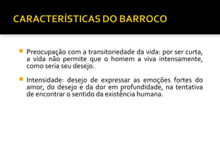  Preocupação com a transitoriedade da vida: por ser curta,
a vida não permite que o homem a viva intensamente,
como seria seu desejo.
 Intensidade: desejo de expressar as emoções fortes do
amor, do desejo e da dor em profundidade, na tentativa
de encontrar o sentido da existência humana.
 