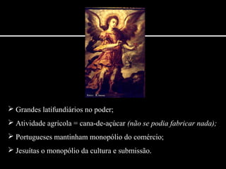  Grandes latifundiários no poder;
 Atividade agrícola = cana-de-açúcar (não se podia fabricar nada);
 Portugueses mantinham monopólio do comércio;
 Jesuítas o monopólio da cultura e submissão.
 