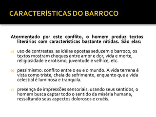 Atormentado por este conflito, o homem produz textos
literários com características bastante nítidas. São elas:
a) uso de contrastes: as idéias opostas seduzem o barroco; os
textos mostram choques entre amor e dor, vida e morte,
religiosidade e erotismo, juventude e velhice, etc.
b) pessimismo: conflito entre o eu e o mundo. A vida terrena é
vista como triste, cheia de sofrimento, enquanto que a vida
celestial é luminosa e tranquila.
c) presença de impressões sensoriais: usando seus sentidos, o
homem busca captar todo o sentido da miséria humana,
ressaltando seus aspectos dolorosos e cruéis.
 