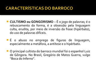  CULTISMO ou GONGORISMO – É o jogo de palavras; é o
rebuscamento da forma, é a obsessão pela linguagem
culta, erudita, por meio de inversão da frase (hipérbato),
do uso de palavras difíceis.
 É o abuso no emprego de figuras de linguagem,
especialmente a metáfora, a antítese e o hipérbato.
 O principal cultista do barroco mundial foi o espanhol Luiz
de Gôngora. No Brasil, Gregório de Matos Guerra, vulgo
“Boca do Inferno”.
 