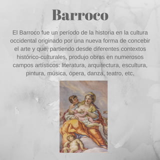 Barroco
El Barroco fue un período de la historia en la cultura
occidental originado por una nueva forma de concebir
el arte y que, partiendo desde diferentes contextos
histórico-culturales, produjo obras en numerosos
campos artísticos: literatura, arquitectura, escultura,
pintura, música, ópera, danza, teatro, etc.
 