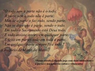 "O todo sem a parte não é o todo;
A parte sem o todo não é parte;
Mas se a parte o faz todo, sendo parte,
Não se diga que é parte, sendo o todo.
Em todo o Sacramento está Deus todo,
E todo assiste inteiro em qualquer parte,
E feito em partes todo em toda a parte,
Em qualquer parte sempre fica todo."
(Gregório de Matos de Matos)
*Nessa estrofe,Gregório joga com duas idéias(todo e
a parte) e usa palavras cultas e rebuscadas
 