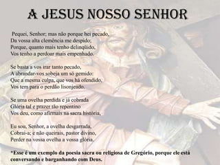 A Jesus nosso senhor
Pequei, Senhor; mas não porque hei pecado,
Da vossa alta clemência me despido;
Porque, quanto mais tenho delinqüido,
Vos tenho a perdoar mais empenhado.
Se basta a vos irar tanto pecado,
A abrandar-vos sobeja um só gemido:
Que a mesma culpa, que vos há ofendido,
Vos tem para o perdão lisonjeado.
Se uma ovelha perdida e já cobrada
Glória tal e prazer tão repentino
Vos deu, como afirmais na sacra história,
Eu sou, Senhor, a ovelha desgarrada,
Cobrai-a; e não queirais, pastor divino,
Perder na vossa ovelha a vossa glória.
*Esse é um exemplo da poesia sacra ou religiosa de Gregório, porque ele está
conversando e barganhando com Deus.
 