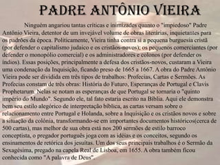 Padre Antônio Vieira
Ninguém angariou tantas críticas e inimizades quanto o "impiedoso" Padre
Antônio Vieira, detentor de um invejável volume de obras literárias, inquietantes para
os padrões da época. Politicamente, Vieira tinha contra si a pequena burguesia cristã
(por defender o capitalismo judaico e os cristãos-novos); os pequenos comerciantes (por
defender o monopólio comercial) e os administradores e colonos (por defender os
índios). Essas posições, principalmente a defesa dos cristãos-novos, custaram a Vieira
uma condenação da Inquisição, ficando preso de 1665 a 1667. A obra do Padre Antônio
Vieira pode ser dividida em três tipos de trabalhos: Profecias, Cartas e Sermões. As
Profecias constam de três obras: História do Futuro, Esperanças de Portugal e Clavis
Prophetarum. Nelas se notam as esperanças de que Portugal se tornaria o "quinto
império do Mundo". Segundo ele, tal fato estaria escrito na Bíblia. Aqui ele demonstra
bem seu estilo alegórico de interpretação bíblica, as cartas versam sobre o
relacionamento entre Portugal e Holanda, sobre a Inquisição e os cristãos novos e sobre
a situação da colônia, transformando-se em importantes documentos históricos(cerca de
500 cartas), mas melhor de sua obra está nos 200 sermões de estilo barroco
conceptista, o pregador português joga com as idéias e os conceitos, segundo os
ensinamentos de retórica dos jesuítas. Um dos seus principais trabalhos é o Sermão da
Sexagésima, pregado na capela Real de Lisboa, em 1655. A obra também ficou
conhecida como "A palavra de Deus".
 