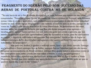 “Se este havia de ser o fim de nossas navegações, se estas fortunas nos esperavam nas terras
conquistadas: "Prouvera a vossa Divina Majestade que nunca saíramos de Portugal, nem fiáramos
nossas vidas às ondas e aos ventos, nem conhecêramos ou puséramos os pés em terras estranhas!
Ganhá-las para as não lograr, desgraça foi e não ventura; possuí-las para as perder, castigo foi de
vossa ira, Senhor, e não mercê, nem favor de vossa liberalidade. Se determináveis dar estas
mesmas terras aos piratas de Holanda, por que lhas não destes enquanto eram agrestes e
incultas, senão agora? Tantos serviços vos tem feito esta gente pervertida e apóstata, que nos
mandastes primeiro cá por seus aposentadores; para lhe lavrarmos as terras, para lhe edificarmos
as cidades, e depois de cultivadas e enriquecidas lhas entregardes? Assim se hão de lograr os
hereges e inimigos da Fé, dos trabalhos portugueses e dos suores católicos?Eis aqui para quem
trabalhamos há tantos anos!"
Mas pois vós, Senhor, o quereis e ordenais assim, fazei o que fordes servido. Entregai
aos holandeses o Brasil, entregai-lhes as Índias, entregai-lhes as Espanhas (que não são menos
perigosas as conseqüências do Brasil perdido); entregai-lhes quanto temos e possuímos (como já
lhes entregastes tanta parte); ponde em suas mãos o Mundo; e a nós, aos portugueses e
espanhóis, deixai-nos, repudiai-nos, desfazei-nos, acabai-nos. Mas só digo e lembro a Vossa
Majestade, Senhor, que estes mesmos que agora desfavoreceis e lançais de vós, pode ser que os
queirais algum dia, e que os não tenhais.”
Fragmento do sermão pelo bom sucesso das
armas de Portugal contra as de Holanda
 