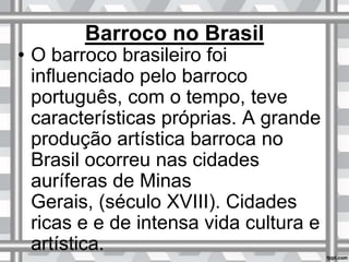Barroco no Brasil
• O barroco brasileiro foi
influenciado pelo barroco
português, com o tempo, teve
características próprias. A grande
produção artística barroca no
Brasil ocorreu nas cidades
auríferas de Minas
Gerais, (século XVIII). Cidades
ricas e e de intensa vida cultura e
artística.
 