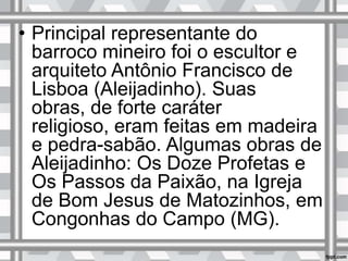 • Principal representante do
barroco mineiro foi o escultor e
arquiteto Antônio Francisco de
Lisboa (Aleijadinho). Suas
obras, de forte caráter
religioso, eram feitas em madeira
e pedra-sabão. Algumas obras de
Aleijadinho: Os Doze Profetas e
Os Passos da Paixão, na Igreja
de Bom Jesus de Matozinhos, em
Congonhas do Campo (MG).
 