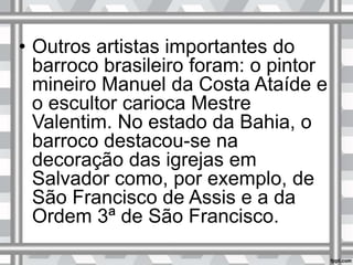 • Outros artistas importantes do
barroco brasileiro foram: o pintor
mineiro Manuel da Costa Ataíde e
o escultor carioca Mestre
Valentim. No estado da Bahia, o
barroco destacou-se na
decoração das igrejas em
Salvador como, por exemplo, de
São Francisco de Assis e a da
Ordem 3ª de São Francisco.
 
