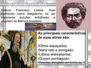 Antônio Francisco Lisboa: mais
conhecido como Aleijadinho, foi um
importante escultor, entalhador e
arquiteto do Barroco brasileiro.
As principais características
de suas obras são:
•Olhos espaçados;
•Nariz reto e alongado;
•Lábios entreabertos;
•Queixo pontiagudo;
•Pescoço alongado em forma de V.
 