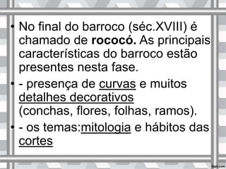 • No final do barroco (séc.XVIII) é
chamado de rococó. As principais
características do barroco estão
presentes nesta fase.
• - presença de curvas e muitos
detalhes decorativos
(conchas, flores, folhas, ramos).
• - os temas:mitologia e hábitos das
cortes
 