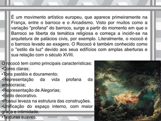 É um movimento artístico europeu, que aparece primeiramente na
França, entre o barroco e o Arcadismo. Visto por muitos como a
variação "profana" do barroco, surge a partir do momento em que o
Barroco se liberta da temática religiosa e começa a incidir-se na
arquitetura de palácios civis, por exemplo. Literalmente, o rococó é
o barroco levado ao exagero. O Rococó é também conhecido como
o "estilo da luz" devido aos seus edifícios com amplas aberturas e
sua relação com o século XVIII.
O rococó tem como principais características:
•Cores claras;
•Tons pastéis e douramento;
•Representação da vida profana da
aristocracia;
•Representação de Alegorias;
•Estilo decorativo.
•Possui leveza na estrutura das construções.
•Unificação do espaço interno, com maior
graça e intimidade.
•Texturas suaves.
 