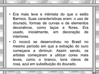 • Era mais leve e intimista do que o estilo
Barroco. Suas características eram: o uso de
dourado, formas de curvas e de elementos
decorativos, como laços e flores. Era
usado, inicialmente, em decoração de
interiores.
• O rococó se desenvolveu no Brasil no
mesmo período em que a extração do ouro
começava a diminuir. Assim sendo, os
artistas começaram a utilizar cores mais
leves, como o branco, tons claros de
rosa, azul em substituição do dourado.
 