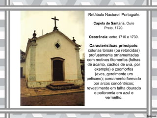 Retábulo Nacional Português
Capela de Santana, Ouro
Preto, 1720.
Ocorrência: entre 1710 e 1730.
Características principais:
colunas torsas (ou retorcidas)
profusamente ornamentadas
com motivos fitomorfos (folhas
de acanto, cachos de uva, por
exemplo) e zoomorfos
(aves, geralmente um
pelicano); coroamento formado
por arcos concêntricos;
revestimento em talha dourada
e policromia em azul e
vermelho.
 