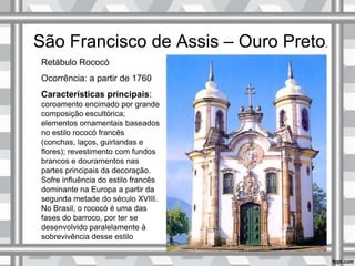 São Francisco de Assis – Ouro Preto.
Retábulo Rococó
Ocorrência: a partir de 1760
Características principais:
coroamento encimado por grande
composição escultórica;
elementos ornamentais baseados
no estilo rococó francês
(conchas, laços, guirlandas e
flores); revestimento com fundos
brancos e douramentos nas
partes principais da decoração.
Sofre influência do estilo francês
dominante na Europa a partir da
segunda metade do século XVIII.
No Brasil, o rococó é uma das
fases do barroco, por ter se
desenvolvido paralelamente à
sobrevivência desse estilo
 