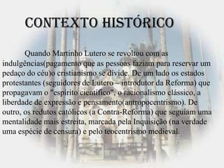 Quando Martinho Lutero se revoltou com as
indulgências(pagamento que as pessoas faziam para reservar um
pedaço do céu)o cristianismo se divide. De um lado os estados
protestantes (seguidores de Lutero – introdutor da Reforma) que
propagavam o "espírito científico", o racionalismo clássico, a
liberdade de expressão e pensamento(antropocentrismo). De
outro, os redutos católicos (a Contra-Reforma) que seguiam uma
mentalidade mais estreita, marcada pela Inquisição (na verdade
uma espécie de censura) e pelo teocentrismo medieval.
Contexto Histórico
 