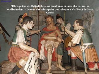 *Obra-prima de Aleijadinho, essa escultura em tamanho natural se
localizam dentro de uma das seis capelas que relatam a Via Sacra de Jesus
Cristo
 