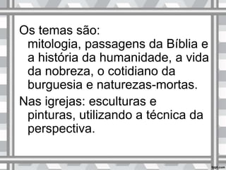 Os temas são:
mitologia, passagens da Bíblia e
a história da humanidade, a vida
da nobreza, o cotidiano da
burguesia e naturezas-mortas.
Nas igrejas: esculturas e
pinturas, utilizando a técnica da
perspectiva.
 