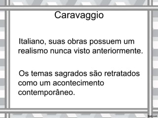 Caravaggio
Italiano, suas obras possuem um
realismo nunca visto anteriormente.
Os temas sagrados são retratados
como um acontecimento
contemporâneo.
 
