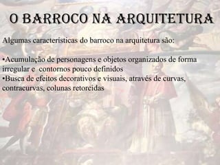 O Barroco na Arquitetura
Algumas características do barroco na arquitetura são:
•Acumulação de personagens e objetos organizados de forma
irregular e contornos pouco definidos
•Busca de efeitos decorativos e visuais, através de curvas,
contracurvas, colunas retorcidas
 