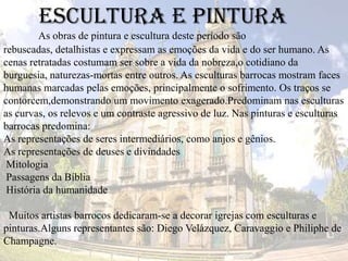 Escultura e pintura
As obras de pintura e escultura deste período são
rebuscadas, detalhistas e expressam as emoções da vida e do ser humano. As
cenas retratadas costumam ser sobre a vida da nobreza,o cotidiano da
burguesia, naturezas-mortas entre outros. As esculturas barrocas mostram faces
humanas marcadas pelas emoções, principalmente o sofrimento. Os traços se
contorcem,demonstrando um movimento exagerado.Predominam nas esculturas
as curvas, os relevos e um contraste agressivo de luz. Nas pinturas e esculturas
barrocas predomina:
As representações de seres intermediários, como anjos e gênios.
As representações de deuses e divindades
Mitologia
Passagens da Bíblia
História da humanidade
Muitos artistas barrocos dedicaram-se a decorar igrejas com esculturas e
pinturas.Alguns representantes são: Diego Velázquez, Caravaggio e Philiphe de
Champagne.
 